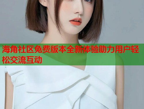 海角社区免费版本全新体验助力用户轻松交流互动