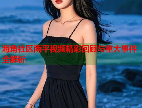 海角社区南平视频精彩回顾与重大事件全解析