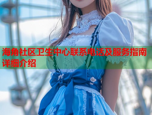 海角社区卫生中心联系电话及服务指南详细介绍