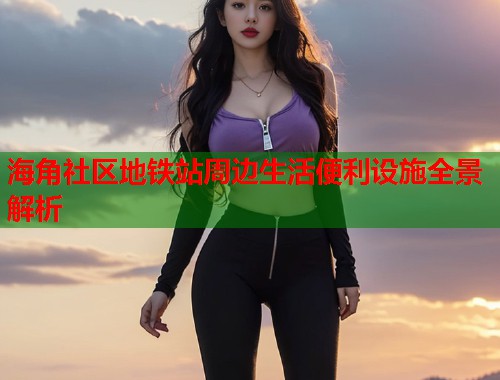 海角社区地铁站周边生活便利设施全景解析