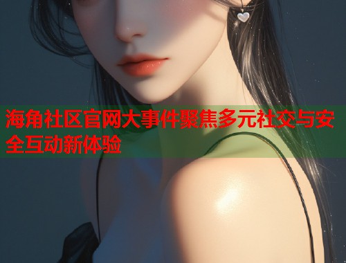 海角社区官网大事件聚焦多元社交与安全互动新体验