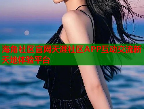 海角社区官网天涯社区APP互动交流新天地体验平台  第2张