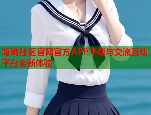 海角社区官网官方APP下载与交流互动平台全新体验