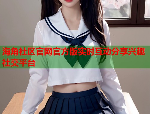 海角社区官网官方版实时互动分享兴趣社交平台  第2张