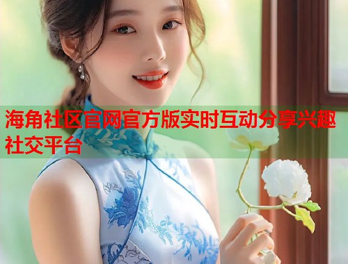 海角社区官网官方版实时互动分享兴趣社交平台