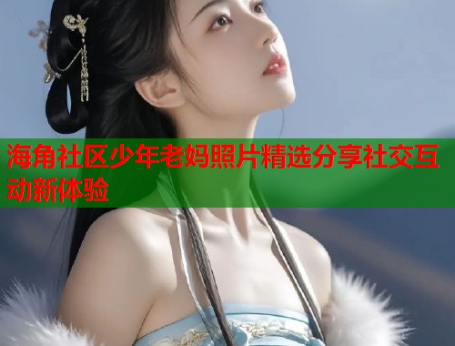 海角社区少年老妈照片精选分享社交互动新体验