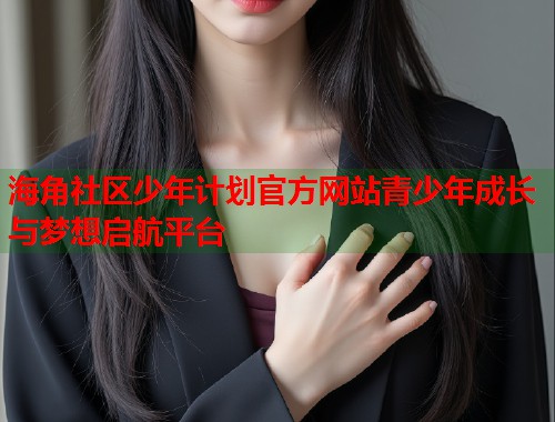 海角社区少年计划官方网站青少年成长与梦想启航平台