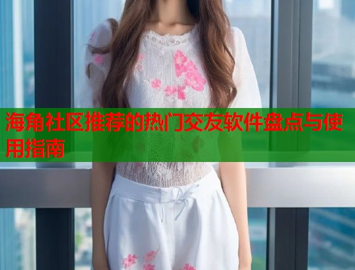 海角社区推荐的热门交友软件盘点与使用指南