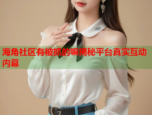 海角社区有被抓的嘛揭秘平台真实互动内幕  第2张