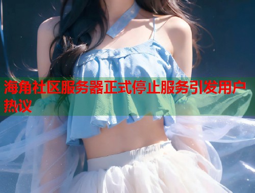 海角社区服务器正式停止服务引发用户热议