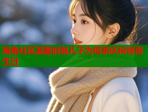 海角社区温馨时刻儿子为母亲庆祝特别生日