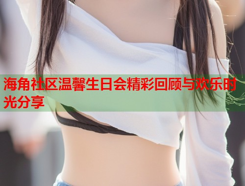 海角社区温馨生日会精彩回顾与欢乐时光分享