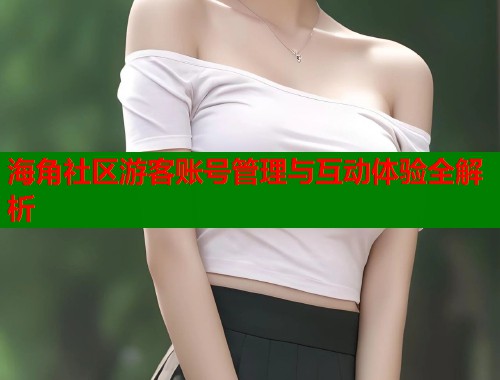 海角社区游客账号管理与互动体验全解析