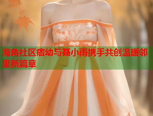 海角社区痞幼与聂小雨携手共创温暖邻里新篇章