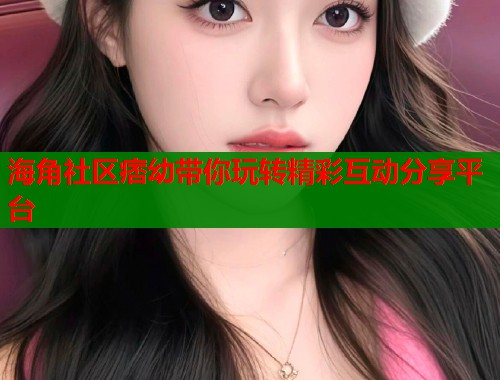 海角社区痞幼带你玩转精彩互动分享平台
