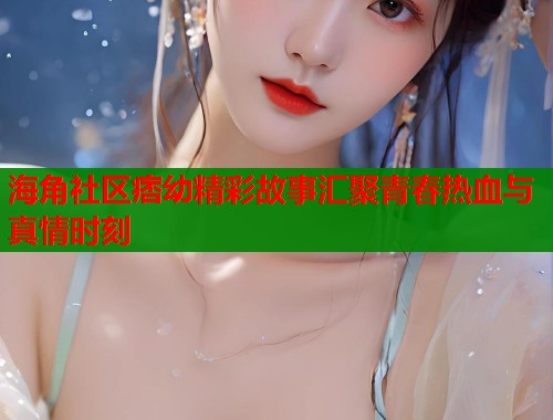 海角社区痞幼精彩故事汇聚青春热血与真情时刻