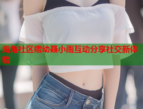 海角社区痞幼聂小雨互动分享社交新体验