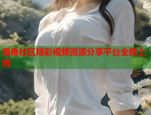 海角社区精彩视频资源分享平台全新上线