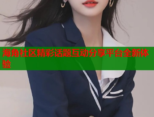 海角社区精彩话题互动分享平台全新体验