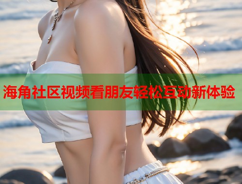 海角社区视频看朋友轻松互动新体验