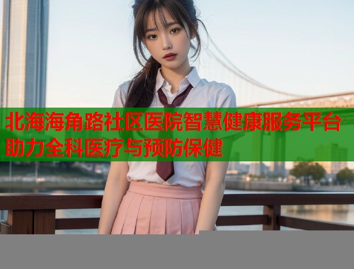 北海海角路社区医院智慧健康服务平台助力全科医疗与预防保健