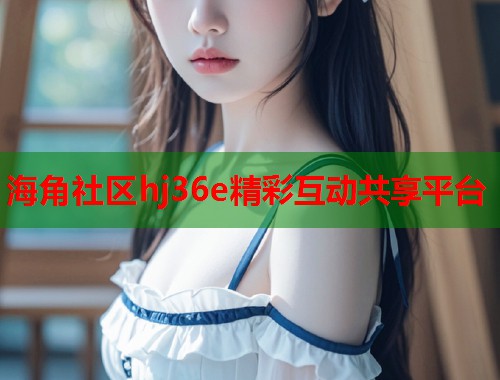海角社区hj36e精彩互动共享平台
