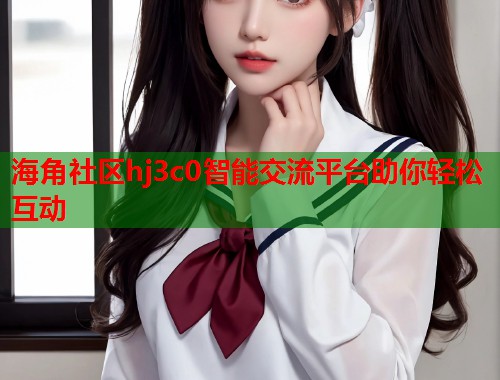 海角社区hj3c0智能交流平台助你轻松互动