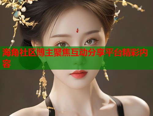 海角社区博主聚焦互动分享平台精彩内容  第2张