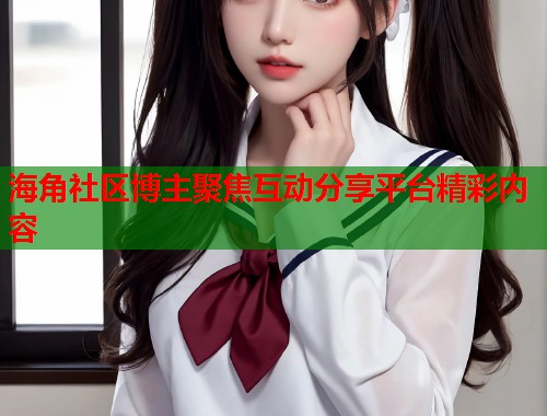 海角社区博主聚焦互动分享平台精彩内容