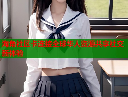 海角社区卡连接全球华人资源共享社交新体验