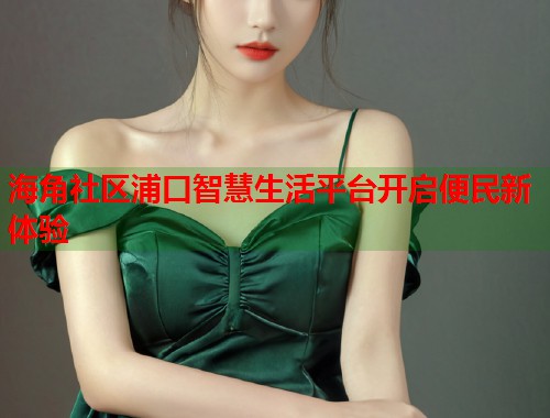 海角社区浦口智慧生活平台开启便民新体验  第1张