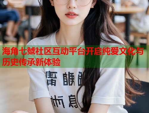 海角七號社区互动平台开启纯爱文化与历史传承新体验
