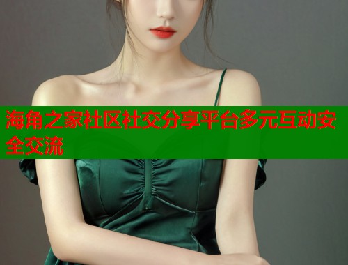海角之家社区社交分享平台多元互动安全交流