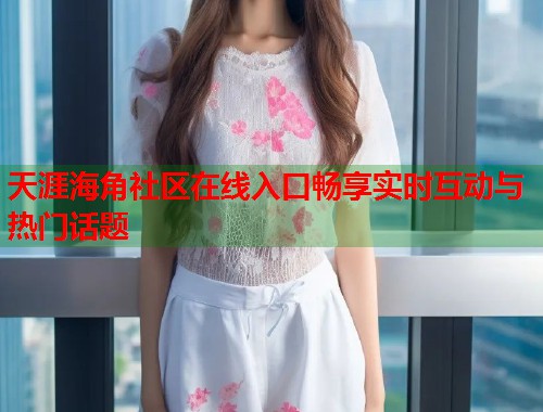 天涯海角社区在线入口畅享实时互动与热门话题