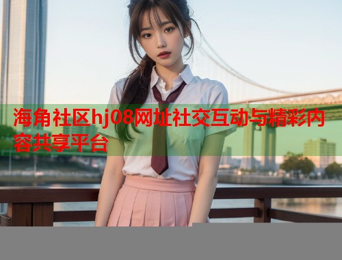 海角社区hj08网址社交互动与精彩内容共享平台  第2张