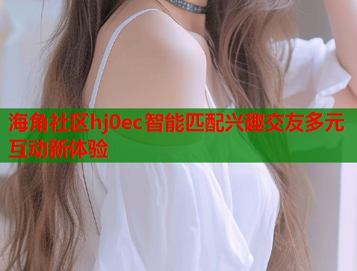 海角社区hj0ec智能匹配兴趣交友多元互动新体验