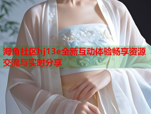 海角社区hj13e全新互动体验畅享资源交流与实时分享