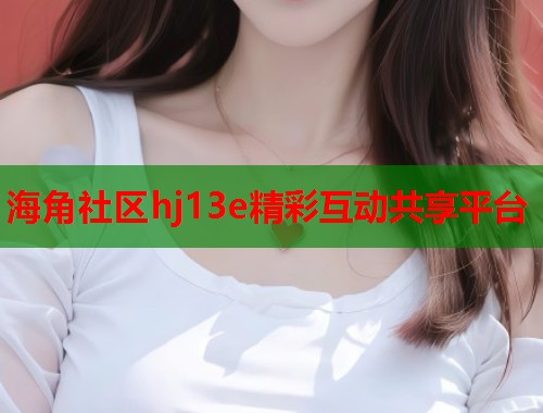 海角社区hj13e精彩互动共享平台