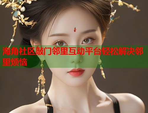 海角社区敲门邻里互动平台轻松解决邻里烦恼  第1张