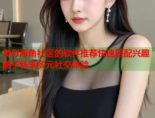 类似海角社区的软件推荐快速匹配兴趣圈子畅享多元社交体验